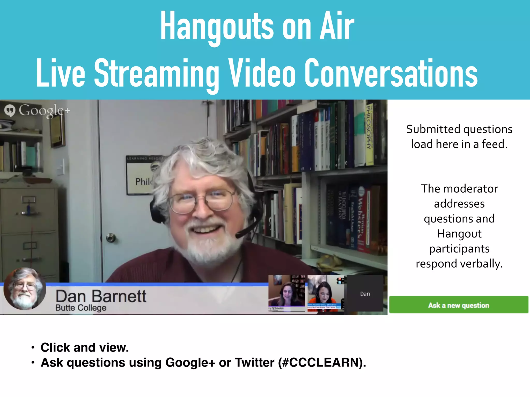 Hangouts on Air
Live Streaming Video Conversations
Submitted	
  questions	
  	
  
load	
  here	
  in	
  a	
  feed.
The	
  moderator	
  
addresses	
  
questions	
  and	
  
Hangout	
  
participants	
  
respond	
  verbally.
• Click and view.!
• Ask questions using Google+ or Twitter (#CCCLEARN).
 