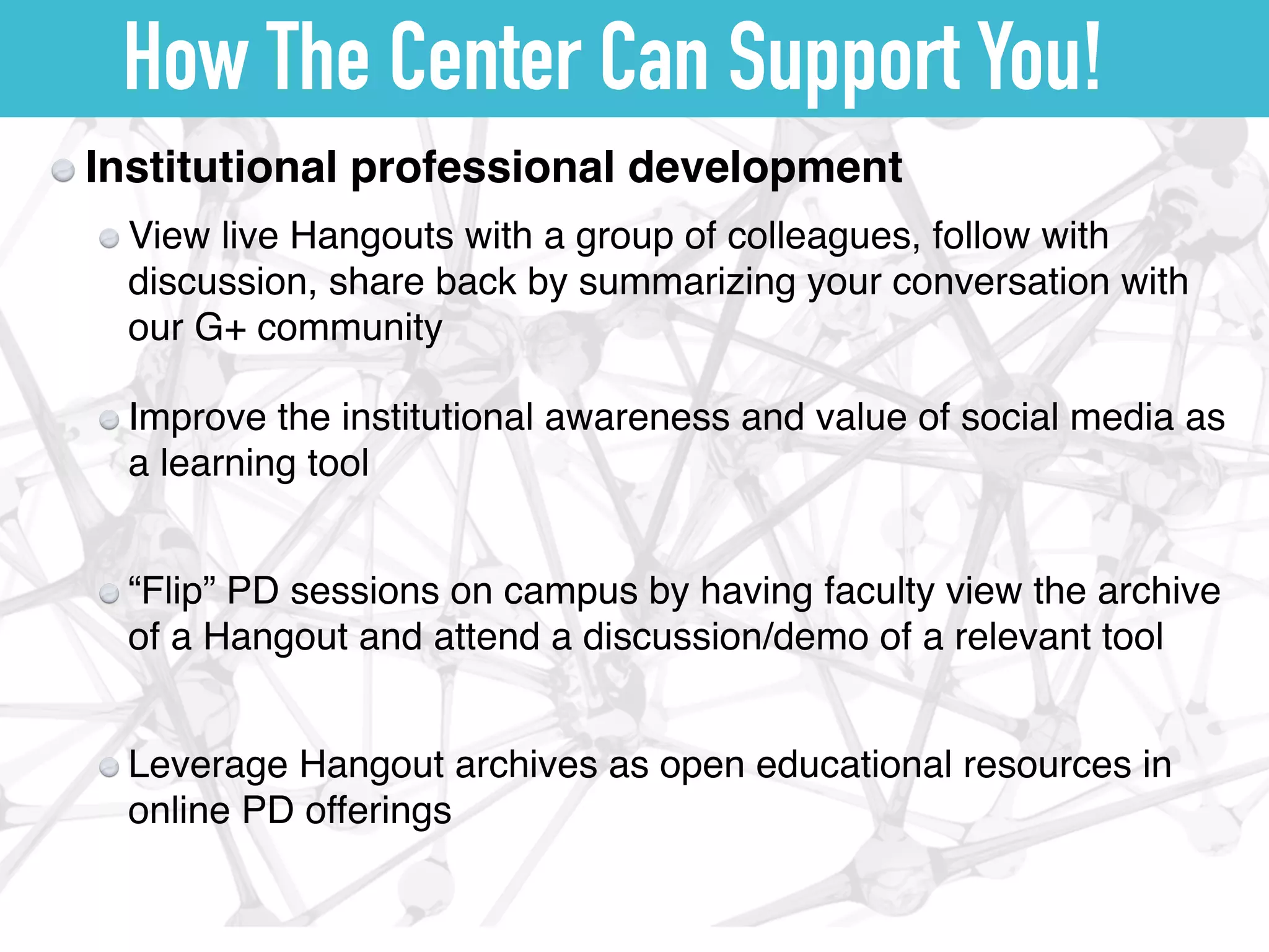 How The Center Can Support You!
Institutional professional development
View live Hangouts with a group of colleagues, follow with
discussion, share back by summarizing your conversation with
our G+ community
Improve the institutional awareness and value of social media as
a learning tool
“Flip” PD sessions on campus by having faculty view the archive
of a Hangout and attend a discussion/demo of a relevant tool
Leverage Hangout archives as open educational resources in
online PD offerings
 