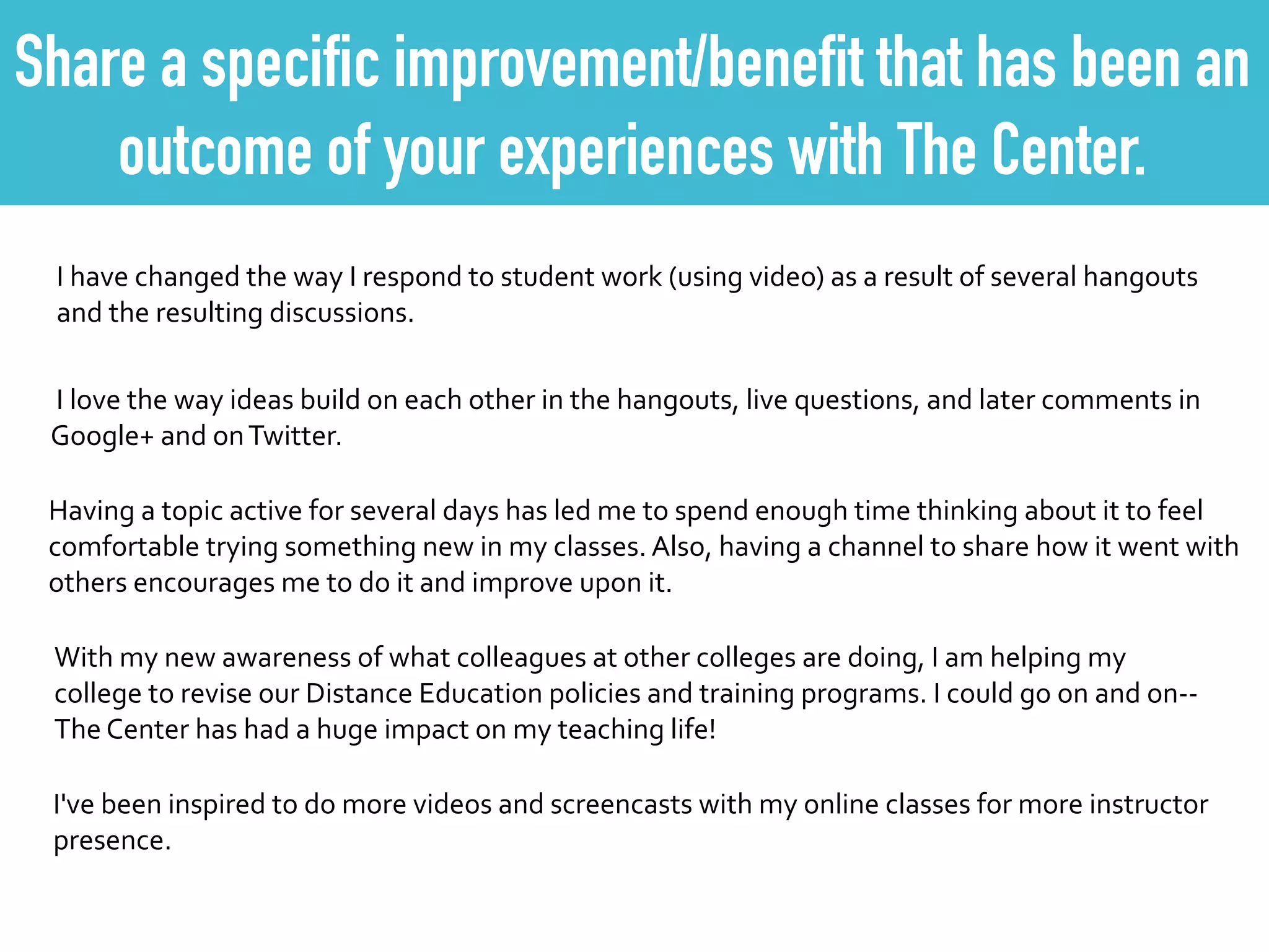 Share a specific improvement/benefit that has been an
outcome of your experiences with The Center.
I	
  have	
  changed	
  the	
  way	
  I	
  respond	
  to	
  student	
  work	
  (using	
  video)	
  as	
  a	
  result	
  of	
  several	
  hangouts	
  
and	
  the	
  resulting	
  discussions.
	
  I	
  love	
  the	
  way	
  ideas	
  build	
  on	
  each	
  other	
  in	
  the	
  hangouts,	
  live	
  questions,	
  and	
  later	
  comments	
  in	
  
Google+	
  and	
  on	
  Twitter.
Having	
  a	
  topic	
  active	
  for	
  several	
  days	
  has	
  led	
  me	
  to	
  spend	
  enough	
  time	
  thinking	
  about	
  it	
  to	
  feel	
  
comfortable	
  trying	
  something	
  new	
  in	
  my	
  classes.	
  Also,	
  having	
  a	
  channel	
  to	
  share	
  how	
  it	
  went	
  with	
  
others	
  encourages	
  me	
  to	
  do	
  it	
  and	
  improve	
  upon	
  it.
With	
  my	
  new	
  awareness	
  of	
  what	
  colleagues	
  at	
  other	
  colleges	
  are	
  doing,	
  I	
  am	
  helping	
  my	
  
college	
  to	
  revise	
  our	
  Distance	
  Education	
  policies	
  and	
  training	
  programs.	
  I	
  could	
  go	
  on	
  and	
  on-­‐-­‐
The	
  Center	
  has	
  had	
  a	
  huge	
  impact	
  on	
  my	
  teaching	
  life!
I've	
  been	
  inspired	
  to	
  do	
  more	
  videos	
  and	
  screencasts	
  with	
  my	
  online	
  classes	
  for	
  more	
  instructor	
  
presence.
 
