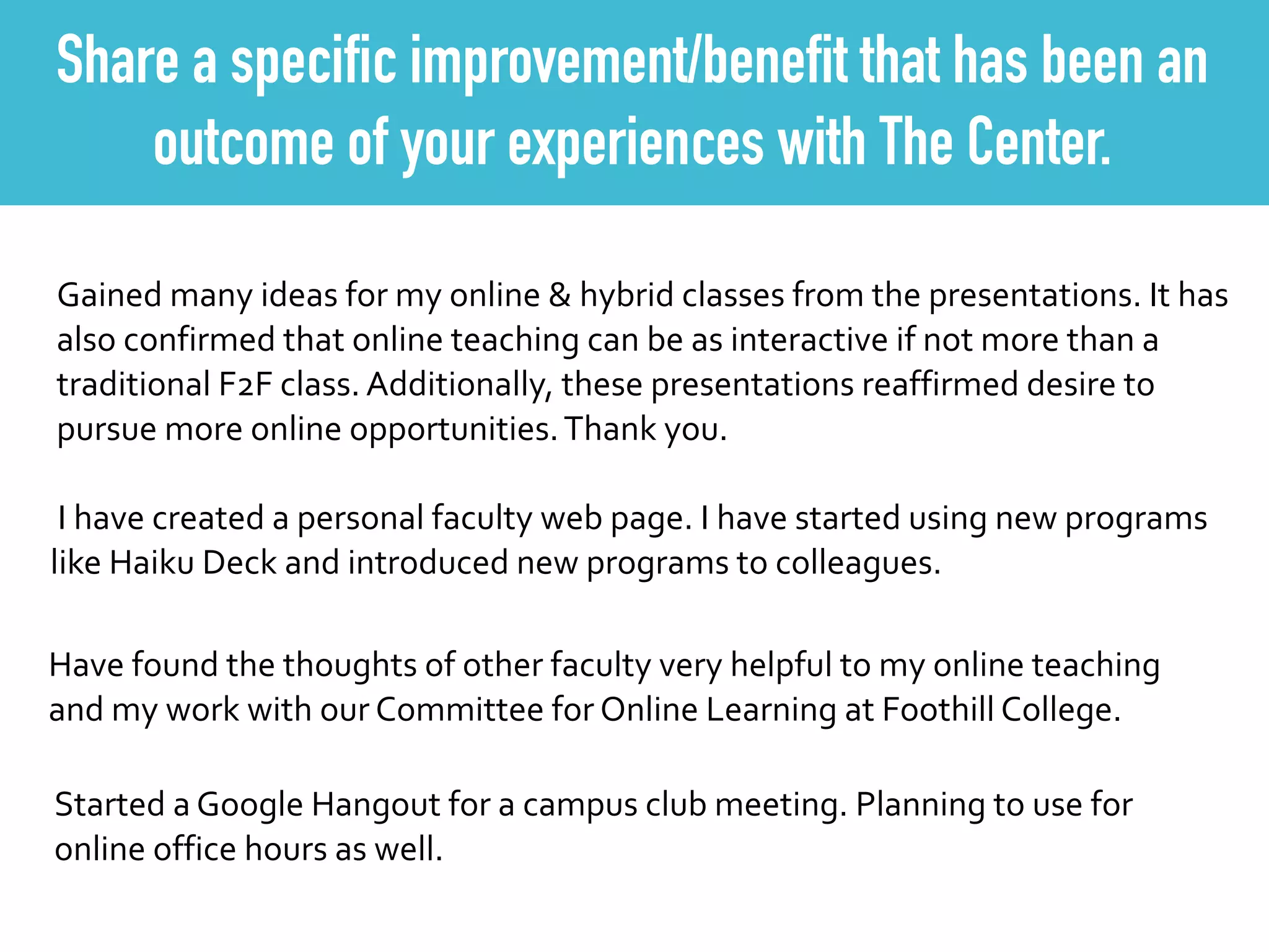 Share a specific improvement/benefit that has been an
outcome of your experiences with The Center.
Gained	
  many	
  ideas	
  for	
  my	
  online	
  &	
  hybrid	
  classes	
  from	
  the	
  presentations.	
  It	
  has	
  
also	
  confirmed	
  that	
  online	
  teaching	
  can	
  be	
  as	
  interactive	
  if	
  not	
  more	
  than	
  a	
  
traditional	
  F2F	
  class.	
  Additionally,	
  these	
  presentations	
  reaffirmed	
  desire	
  to	
  
pursue	
  more	
  online	
  opportunities.	
  Thank	
  you.
	
  I	
  have	
  created	
  a	
  personal	
  faculty	
  web	
  page.	
  I	
  have	
  started	
  using	
  new	
  programs	
  
like	
  Haiku	
  Deck	
  and	
  introduced	
  new	
  programs	
  to	
  colleagues.
Have	
  found	
  the	
  thoughts	
  of	
  other	
  faculty	
  very	
  helpful	
  to	
  my	
  online	
  teaching	
  
and	
  my	
  work	
  with	
  our	
  Committee	
  for	
  Online	
  Learning	
  at	
  Foothill	
  College.	
  
Started	
  a	
  Google	
  Hangout	
  for	
  a	
  campus	
  club	
  meeting.	
  Planning	
  to	
  use	
  for	
  
online	
  office	
  hours	
  as	
  well.	
  
 