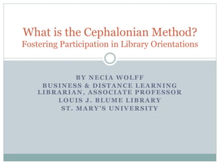 BY NECIA WOLFF
BUSINESS & DISTANCE LEARNING
LIBRARIAN, ASSOCIATE PROFESSOR
LOUIS J. BLUME LIBRARY
ST. MARY’S UNIVERSITY
What is the Cephalonian Method?
Fostering Participation in Library Orientations
 