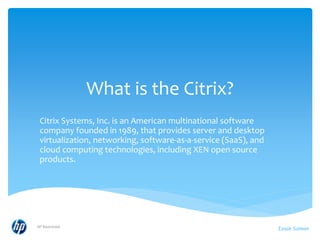 What is the Citrix?
Citrix Systems, Inc. is an American multinational software
company founded in 1989, that provides server and desktop
virtualization, networking, software-as-a-service (SaaS), and
cloud computing technologies, including XEN open source
products.
HP Restricted
Izaak Salman
 