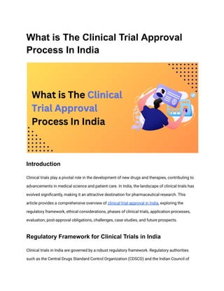 What is The Clinical Trial Approval
Process In India
Introduction
Clinical trials play a pivotal role in the development of new drugs and therapies, contributing to
advancements in medical science and patient care. In India, the landscape of clinical trials has
evolved significantly, making it an attractive destination for pharmaceutical research. This
article provides a comprehensive overview of clinical trial approval in India, exploring the
regulatory framework, ethical considerations, phases of clinical trials, application processes,
evaluation, post-approval obligations, challenges, case studies, and future prospects.
Regulatory Framework for Clinical Trials in India
Clinical trials in India are governed by a robust regulatory framework. Regulatory authorities
such as the Central Drugs Standard Control Organization (CDSCO) and the Indian Council of
 
