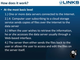 How does it work? 
• At the most basic level 
1.) One or more data servers connected to the Internet. 
2.) A Computer user subscribing to a cloud storage 
service sends copies of files over the Internet to the 
data server 
3.) When the user wishes to retrieve the information, 
he or she accesses the data server usually through a 
Web-based interface. 
4.) The server then either sends the files back to the 
user or allows the user to access and edit the files on 
the server itself. 
 