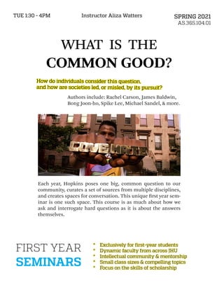 WHAT IS THE
COMMON GOOD?
Authors include: Rachel Carson, James Baldwin,
Bong Joon-ho, Spike Lee, Michael Sandel, & more.
SPRING 2021
AS.365.104.01
TUE 1:30 - 4PM Instructor Aliza Watters
Each year, Hopkins poses one big, common question to our
community, curates a set of sources from multiple disciplines,
and creates spaces for conversation. This unique first year sem-
inar is one such space. This course is as much about how we
ask and interrogate hard questions as it is about the answers
themselves.
FIRST YEAR
SEMINARS
*	
*	 Exclusively for first-year students
Exclusively for first-year students
*	
*	 Dynamic faculty from across JHU
Dynamic faculty from across JHU
*	
*	 Intellectual community & mentorship
Intellectual community & mentorship
*	
*	 Small class sizes & compelling topics
Small class sizes & compelling topics
*	
*	 Focus on the skills of scholarship
Focus on the skills of scholarship
How do individuals consider this question,
How do individuals consider this question,
and how are societies led, or misled, by its pursuit?
and how are societies led, or misled, by its pursuit?
 