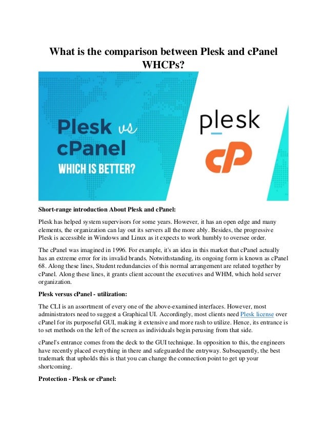 What is the comparison between Plesk and cPanel
WHCPs?
Short-range introduction About Plesk and cPanel:
Plesk has helped system supervisors for some years. However, it has an open edge and many
elements, the organization can lay out its servers all the more ably. Besides, the progressive
Plesk is accessible in Windows and Linux as it expects to work humbly to oversee order.
The cPanel was imagined in 1996. For example, it's an idea in this market that cPanel actually
has an extreme error for its invalid brands. Notwithstanding, its ongoing form is known as cPanel
68. Along these lines, Student redundancies of this normal arrangement are related together by
cPanel. Along these lines, it grants client account the executives and WHM, which hold server
organization.
Plesk versus cPanel - utilization:
The CLI is an assortment of every one of the above-examined interfaces. However, most
administrators need to suggest a Graphical UI. Accordingly, most clients need Plesk license over
cPanel for its purposeful GUI, making it extensive and more rash to utilize. Hence, its entrance is
to set methods on the left of the screen as individuals begin perusing from that side.
cPanel's entrance comes from the deck to the GUI technique. In opposition to this, the engineers
have recently placed everything in there and safeguarded the entryway. Subsequently, the best
trademark that upholds this is that you can change the connection point to get up your
shortcoming.
Protection - Plesk or cPanel:
 