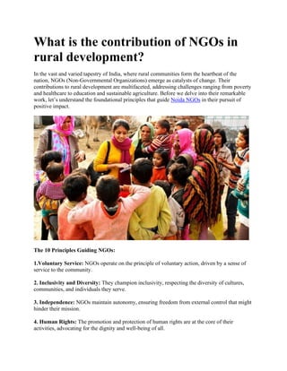 What is the contribution of NGOs in
rural development?
In the vast and varied tapestry of India, where rural communities form the heartbeat of the
nation, NGOs (Non-Governmental Organizations) emerge as catalysts of change. Their
contributions to rural development are multifaceted, addressing challenges ranging from poverty
and healthcare to education and sustainable agriculture. Before we delve into their remarkable
work, let’s understand the foundational principles that guide Noida NGOs in their pursuit of
positive impact.
The 10 Principles Guiding NGOs:
1.Voluntary Service: NGOs operate on the principle of voluntary action, driven by a sense of
service to the community.
2. Inclusivity and Diversity: They champion inclusivity, respecting the diversity of cultures,
communities, and individuals they serve.
3. Independence: NGOs maintain autonomy, ensuring freedom from external control that might
hinder their mission.
4. Human Rights: The promotion and protection of human rights are at the core of their
activities, advocating for the dignity and well-being of all.
 