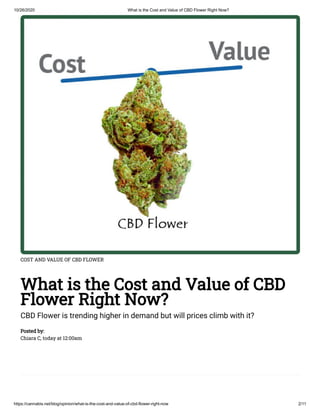 10/26/2020 What is the Cost and Value of CBD Flower Right Now?
https://cannabis.net/blog/opinion/what-is-the-cost-and-value-of-cbd-flower-right-now 2/11
COST AND VALUE OF CBD FLOWER
What is the Cost and Value of CBD
Flower Right Now?
CBD Flower is trending higher in demand but will prices climb with it?
Posted by:
Chiara C, today at 12:00am
 