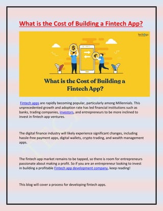 What is the Cost of Building a Fintech App?
Fintech apps are rapidly becoming popular, particularly among Millennials. This
unprecedented growth and adoption rate has led financial institutions such as
banks, trading companies, investors, and entrepreneurs to be more inclined to
invest in fintech app ventures.
The digital finance industry will likely experience significant changes, including
hassle-free payment apps, digital wallets, crypto trading, and wealth management
apps.
The fintech app market remains to be tapped, so there is room for entrepreneurs
passionate about making a profit. So if you are an entrepreneur looking to invest
in building a profitable Fintech app development company, keep reading!
This blog will cover a process for developing fintech apps.
 