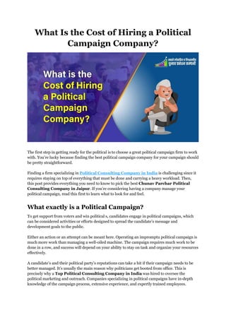 What Is the Cost of Hiring a Political
Campaign Company?
The first step in getting ready for the political is to choose a great political campaign firm to work
with. You’re lucky because finding the best political campaign company for your campaign should
be pretty straightforward.
Finding a firm specializing in Political Consulting Company in India is challenging since it
requires staying on top of everything that must be done and carrying a heavy workload. Then,
this post provides everything you need to know to pick the best Chunav Parchar Political
Consulting Company in Jaipur. If you’re considering having a company manage your
political campaign, read this first to learn what to look for and feel.
What exactly is a Political Campaign?
To get support from voters and win political s, candidates engage in political campaigns, which
can be considered activities or efforts designed to spread the candidate’s message and
development goals to the public.
Either an action or an attempt can be meant here. Operating an impromptu political campaign is
much more work than managing a well-oiled machine. The campaign requires much work to be
done in a row, and success will depend on your ability to stay on task and organize your resources
effectively.
A candidate’s and their political party’s reputations can take a hit if their campaign needs to be
better managed. It’s usually the main reason why politicians get booted from office. This is
precisely why a Top Political Consulting Company in India was hired to oversee the
political marketing and outreach. Companies specializing in political campaigns have in-depth
knowledge of the campaign process, extensive experience, and expertly trained employees.
 