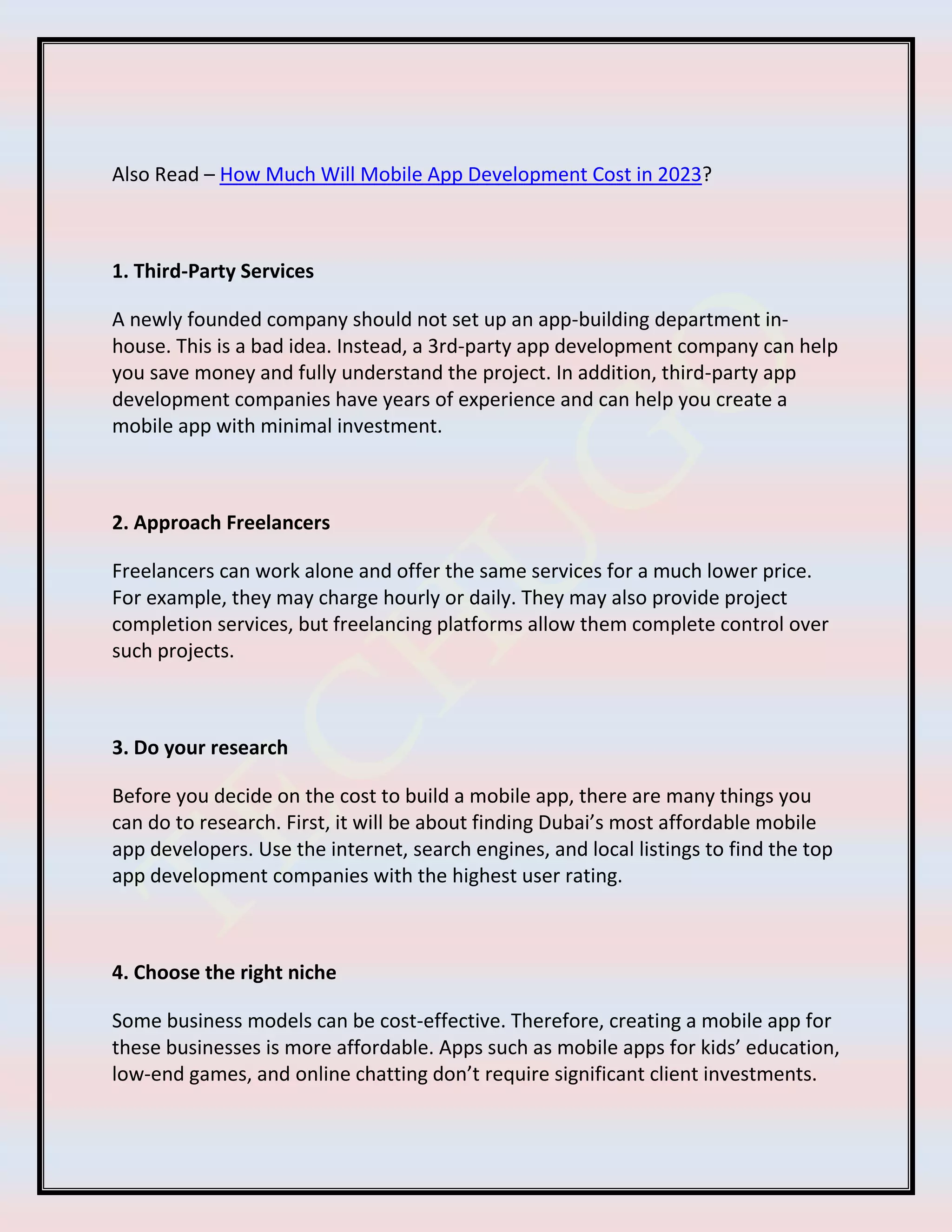 Also Read – How Much Will Mobile App Development Cost in 2023?
1. Third-Party Services
A newly founded company should not set up an app-building department in-
house. This is a bad idea. Instead, a 3rd-party app development company can help
you save money and fully understand the project. In addition, third-party app
development companies have years of experience and can help you create a
mobile app with minimal investment.
2. Approach Freelancers
Freelancers can work alone and offer the same services for a much lower price.
For example, they may charge hourly or daily. They may also provide project
completion services, but freelancing platforms allow them complete control over
such projects.
3. Do your research
Before you decide on the cost to build a mobile app, there are many things you
can do to research. First, it will be about finding Dubai’s most affordable mobile
app developers. Use the internet, search engines, and local listings to find the top
app development companies with the highest user rating.
4. Choose the right niche
Some business models can be cost-effective. Therefore, creating a mobile app for
these businesses is more affordable. Apps such as mobile apps for kids’ education,
low-end games, and online chatting don’t require significant client investments.
 
