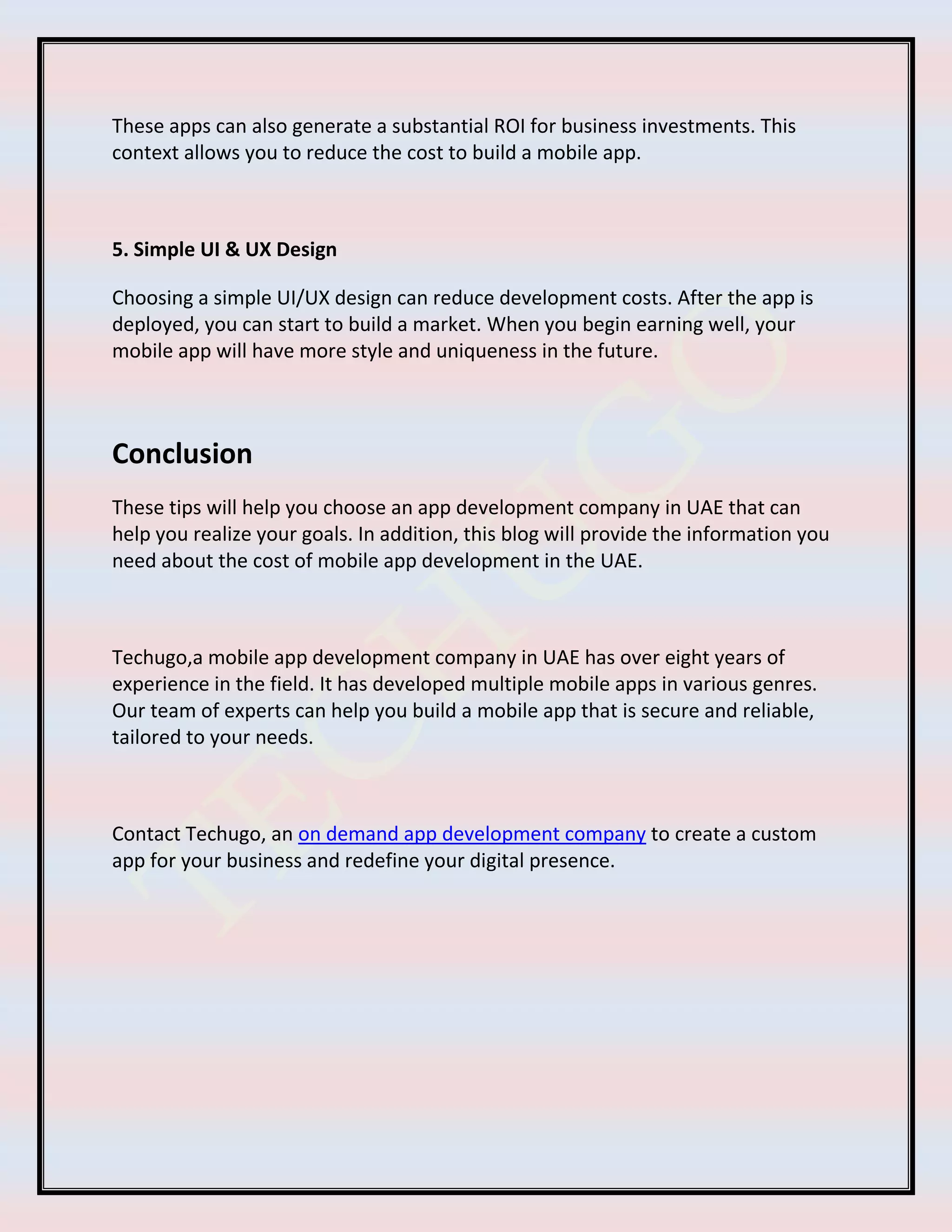 These apps can also generate a substantial ROI for business investments. This
context allows you to reduce the cost to build a mobile app.
5. Simple UI & UX Design
Choosing a simple UI/UX design can reduce development costs. After the app is
deployed, you can start to build a market. When you begin earning well, your
mobile app will have more style and uniqueness in the future.
Conclusion
These tips will help you choose an app development company in UAE that can
help you realize your goals. In addition, this blog will provide the information you
need about the cost of mobile app development in the UAE.
Techugo,a mobile app development company in UAE has over eight years of
experience in the field. It has developed multiple mobile apps in various genres.
Our team of experts can help you build a mobile app that is secure and reliable,
tailored to your needs.
Contact Techugo, an on demand app development company to create a custom
app for your business and redefine your digital presence.
 