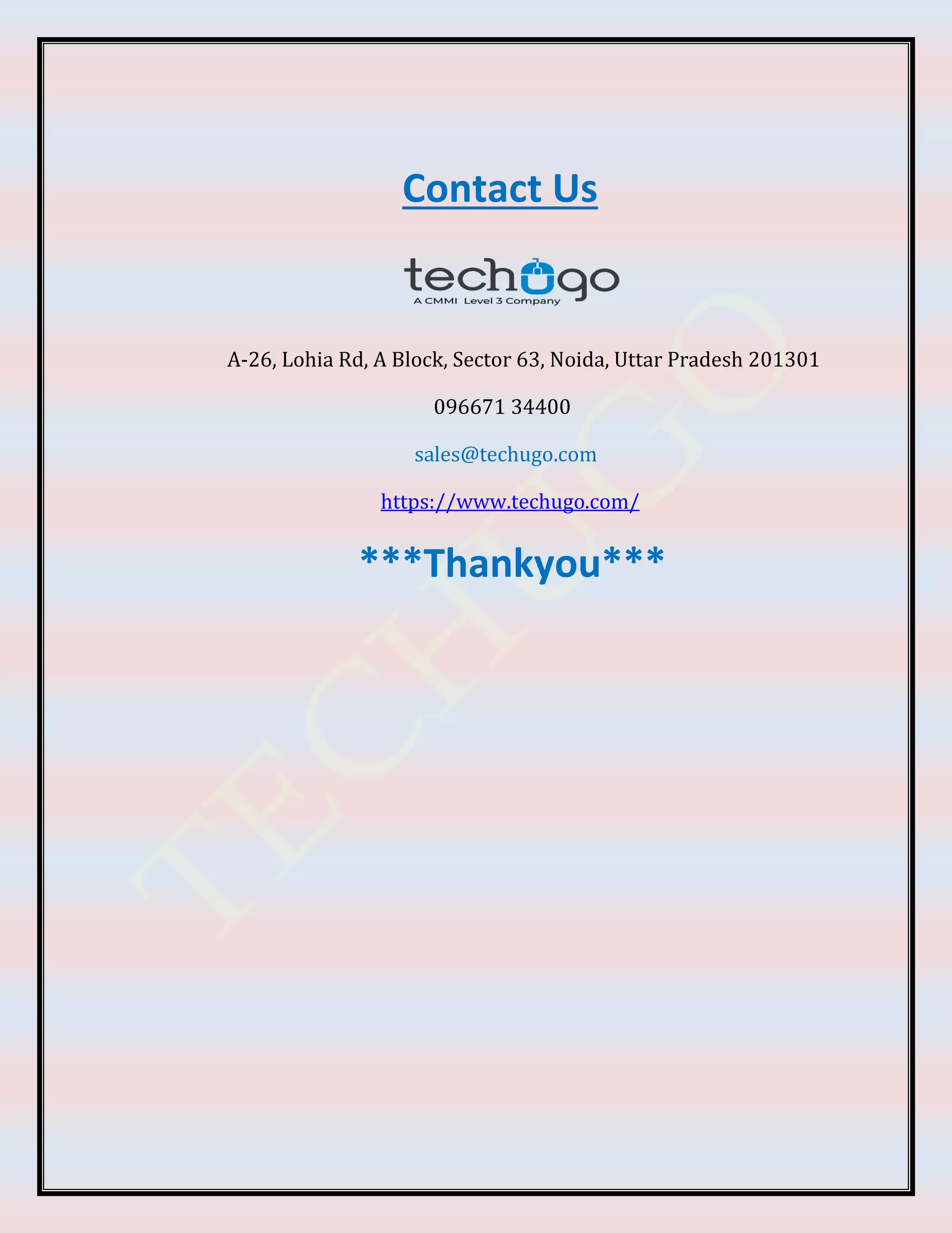 Contact Us
A-26, Lohia Rd, A Block, Sector 63, Noida, Uttar Pradesh 201301
096671 34400
sales@techugo.com
https://www.techugo.com/
***Thankyou***
 
