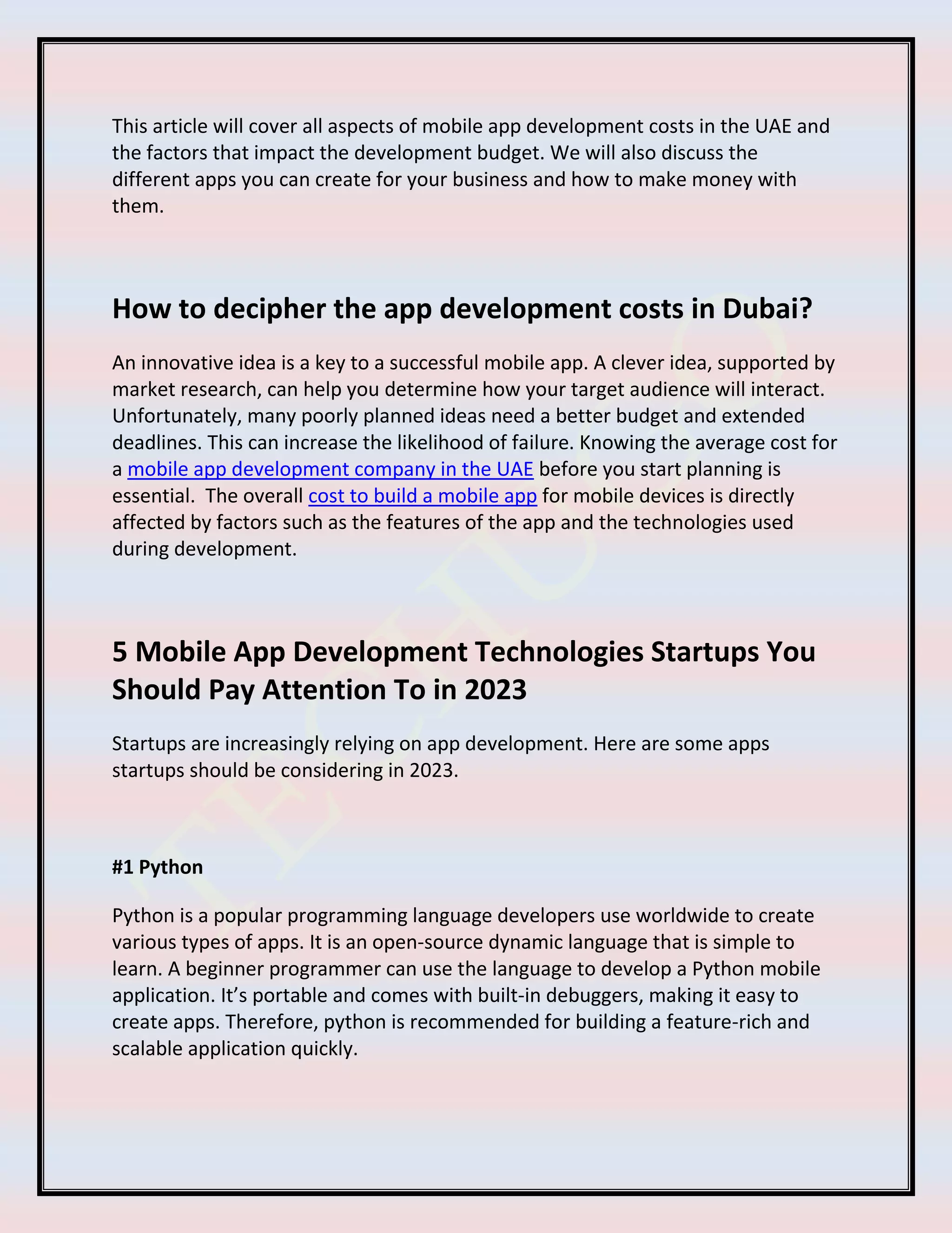 This article will cover all aspects of mobile app development costs in the UAE and
the factors that impact the development budget. We will also discuss the
different apps you can create for your business and how to make money with
them.
How to decipher the app development costs in Dubai?
An innovative idea is a key to a successful mobile app. A clever idea, supported by
market research, can help you determine how your target audience will interact.
Unfortunately, many poorly planned ideas need a better budget and extended
deadlines. This can increase the likelihood of failure. Knowing the average cost for
a mobile app development company in the UAE before you start planning is
essential. The overall cost to build a mobile app for mobile devices is directly
affected by factors such as the features of the app and the technologies used
during development.
5 Mobile App Development Technologies Startups You
Should Pay Attention To in 2023
Startups are increasingly relying on app development. Here are some apps
startups should be considering in 2023.
#1 Python
Python is a popular programming language developers use worldwide to create
various types of apps. It is an open-source dynamic language that is simple to
learn. A beginner programmer can use the language to develop a Python mobile
application. It’s portable and comes with built-in debuggers, making it easy to
create apps. Therefore, python is recommended for building a feature-rich and
scalable application quickly.
 