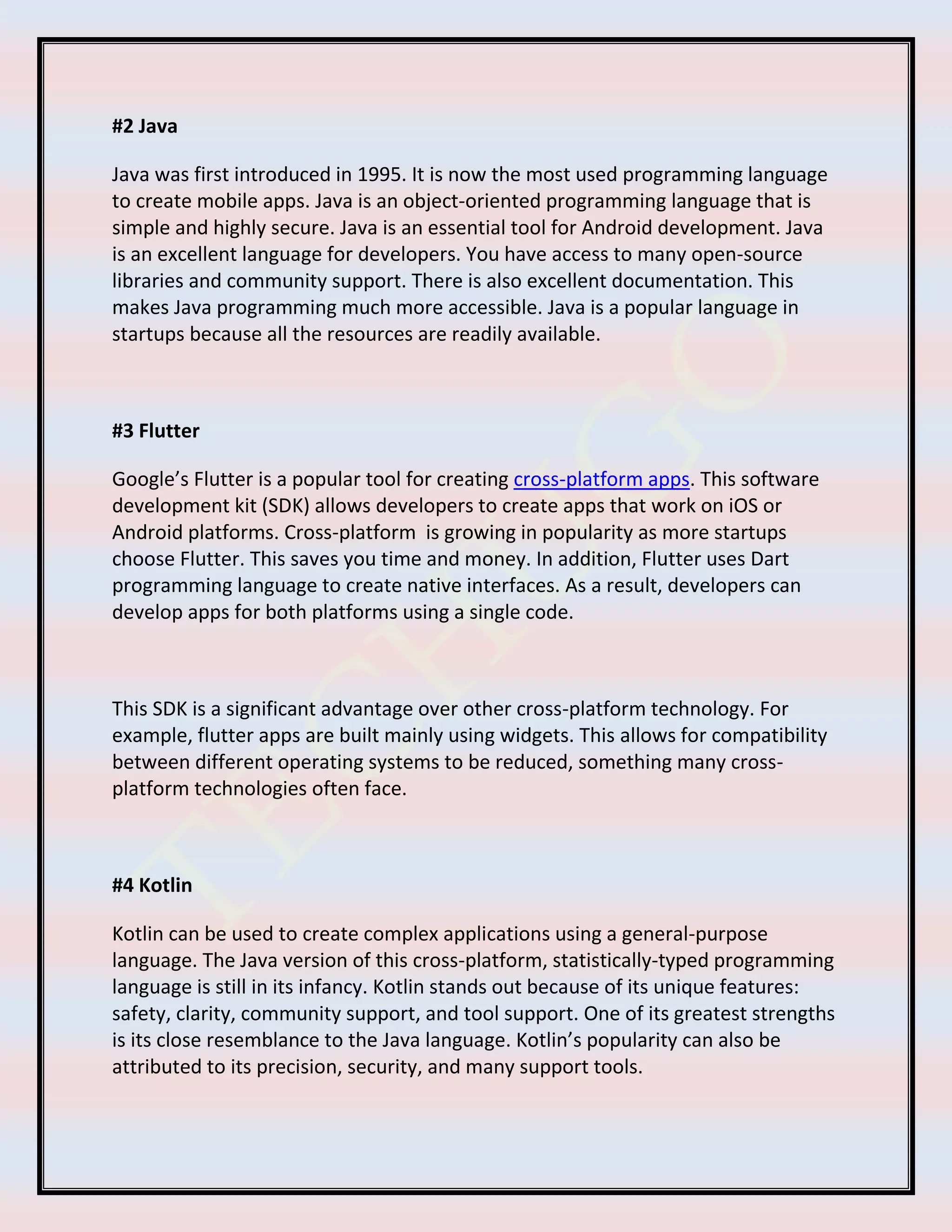 #2 Java
Java was first introduced in 1995. It is now the most used programming language
to create mobile apps. Java is an object-oriented programming language that is
simple and highly secure. Java is an essential tool for Android development. Java
is an excellent language for developers. You have access to many open-source
libraries and community support. There is also excellent documentation. This
makes Java programming much more accessible. Java is a popular language in
startups because all the resources are readily available.
#3 Flutter
Google’s Flutter is a popular tool for creating cross-platform apps. This software
development kit (SDK) allows developers to create apps that work on iOS or
Android platforms. Cross-platform is growing in popularity as more startups
choose Flutter. This saves you time and money. In addition, Flutter uses Dart
programming language to create native interfaces. As a result, developers can
develop apps for both platforms using a single code.
This SDK is a significant advantage over other cross-platform technology. For
example, flutter apps are built mainly using widgets. This allows for compatibility
between different operating systems to be reduced, something many cross-
platform technologies often face.
#4 Kotlin
Kotlin can be used to create complex applications using a general-purpose
language. The Java version of this cross-platform, statistically-typed programming
language is still in its infancy. Kotlin stands out because of its unique features:
safety, clarity, community support, and tool support. One of its greatest strengths
is its close resemblance to the Java language. Kotlin’s popularity can also be
attributed to its precision, security, and many support tools.
 