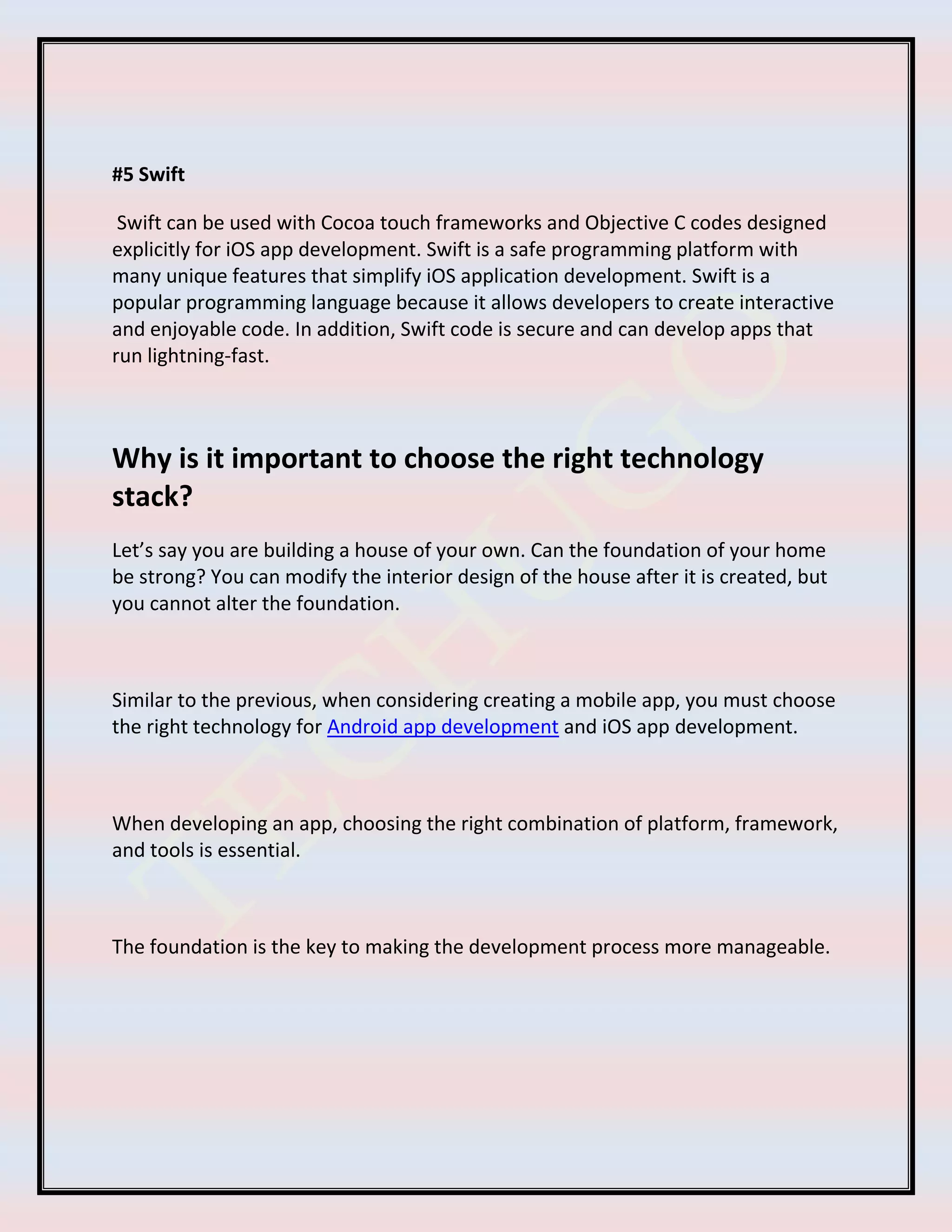 #5 Swift
Swift can be used with Cocoa touch frameworks and Objective C codes designed
explicitly for iOS app development. Swift is a safe programming platform with
many unique features that simplify iOS application development. Swift is a
popular programming language because it allows developers to create interactive
and enjoyable code. In addition, Swift code is secure and can develop apps that
run lightning-fast.
Why is it important to choose the right technology
stack?
Let’s say you are building a house of your own. Can the foundation of your home
be strong? You can modify the interior design of the house after it is created, but
you cannot alter the foundation.
Similar to the previous, when considering creating a mobile app, you must choose
the right technology for Android app development and iOS app development.
When developing an app, choosing the right combination of platform, framework,
and tools is essential.
The foundation is the key to making the development process more manageable.
 