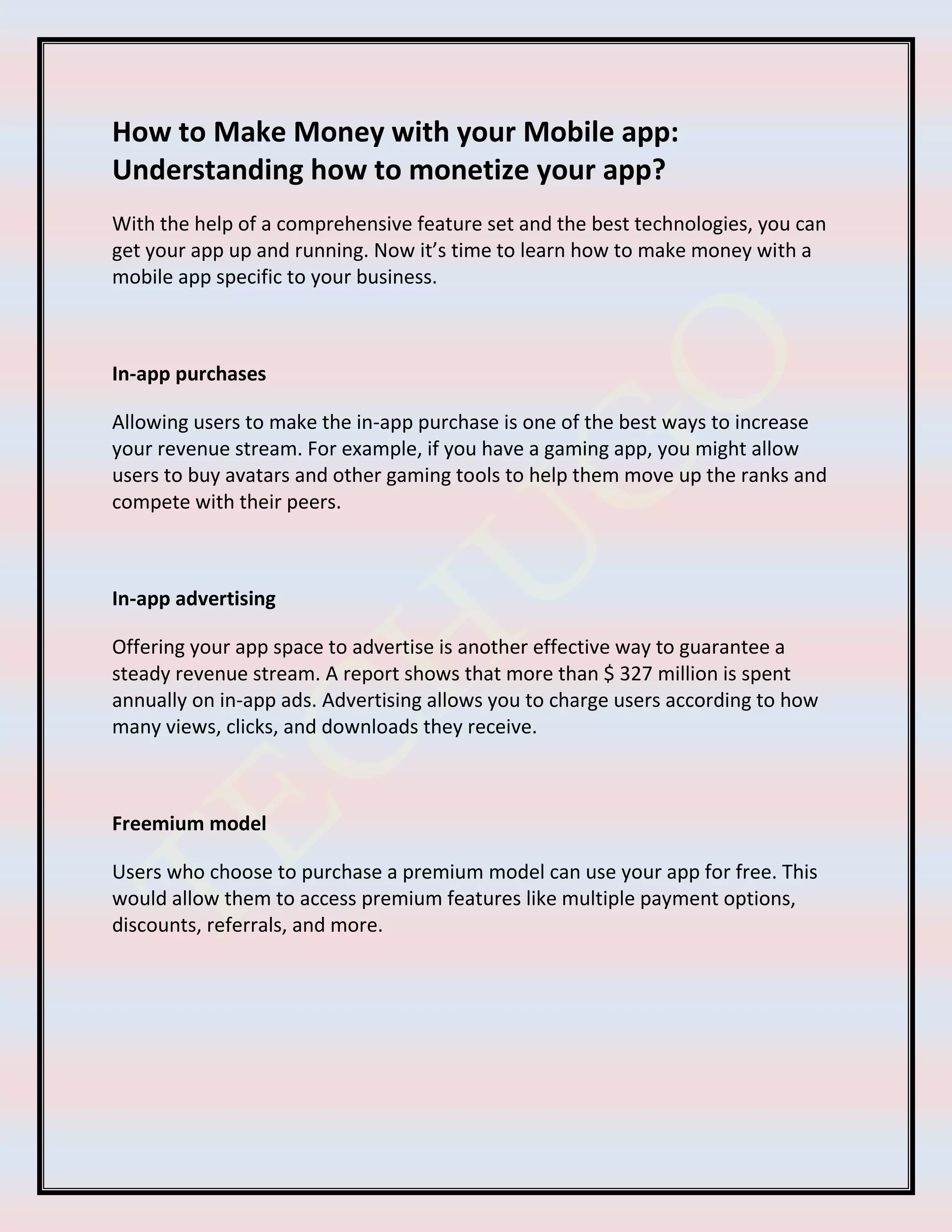 How to Make Money with your Mobile app:
Understanding how to monetize your app?
With the help of a comprehensive feature set and the best technologies, you can
get your app up and running. Now it’s time to learn how to make money with a
mobile app specific to your business.
In-app purchases
Allowing users to make the in-app purchase is one of the best ways to increase
your revenue stream. For example, if you have a gaming app, you might allow
users to buy avatars and other gaming tools to help them move up the ranks and
compete with their peers.
In-app advertising
Offering your app space to advertise is another effective way to guarantee a
steady revenue stream. A report shows that more than $ 327 million is spent
annually on in-app ads. Advertising allows you to charge users according to how
many views, clicks, and downloads they receive.
Freemium model
Users who choose to purchase a premium model can use your app for free. This
would allow them to access premium features like multiple payment options,
discounts, referrals, and more.
 