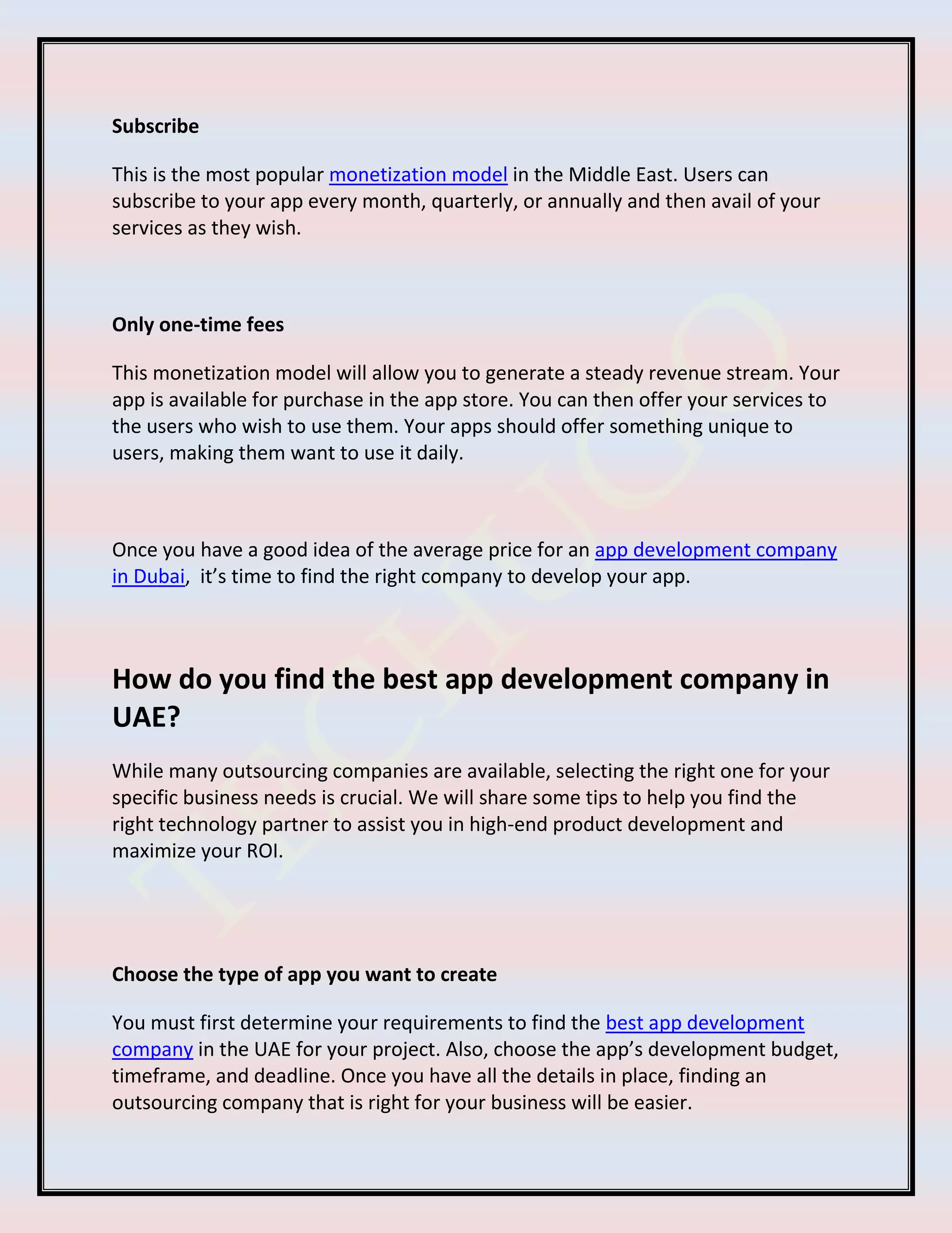 Subscribe
This is the most popular monetization model in the Middle East. Users can
subscribe to your app every month, quarterly, or annually and then avail of your
services as they wish.
Only one-time fees
This monetization model will allow you to generate a steady revenue stream. Your
app is available for purchase in the app store. You can then offer your services to
the users who wish to use them. Your apps should offer something unique to
users, making them want to use it daily.
Once you have a good idea of the average price for an app development company
in Dubai, it’s time to find the right company to develop your app.
How do you find the best app development company in
UAE?
While many outsourcing companies are available, selecting the right one for your
specific business needs is crucial. We will share some tips to help you find the
right technology partner to assist you in high-end product development and
maximize your ROI.
Choose the type of app you want to create
You must first determine your requirements to find the best app development
company in the UAE for your project. Also, choose the app’s development budget,
timeframe, and deadline. Once you have all the details in place, finding an
outsourcing company that is right for your business will be easier.
 