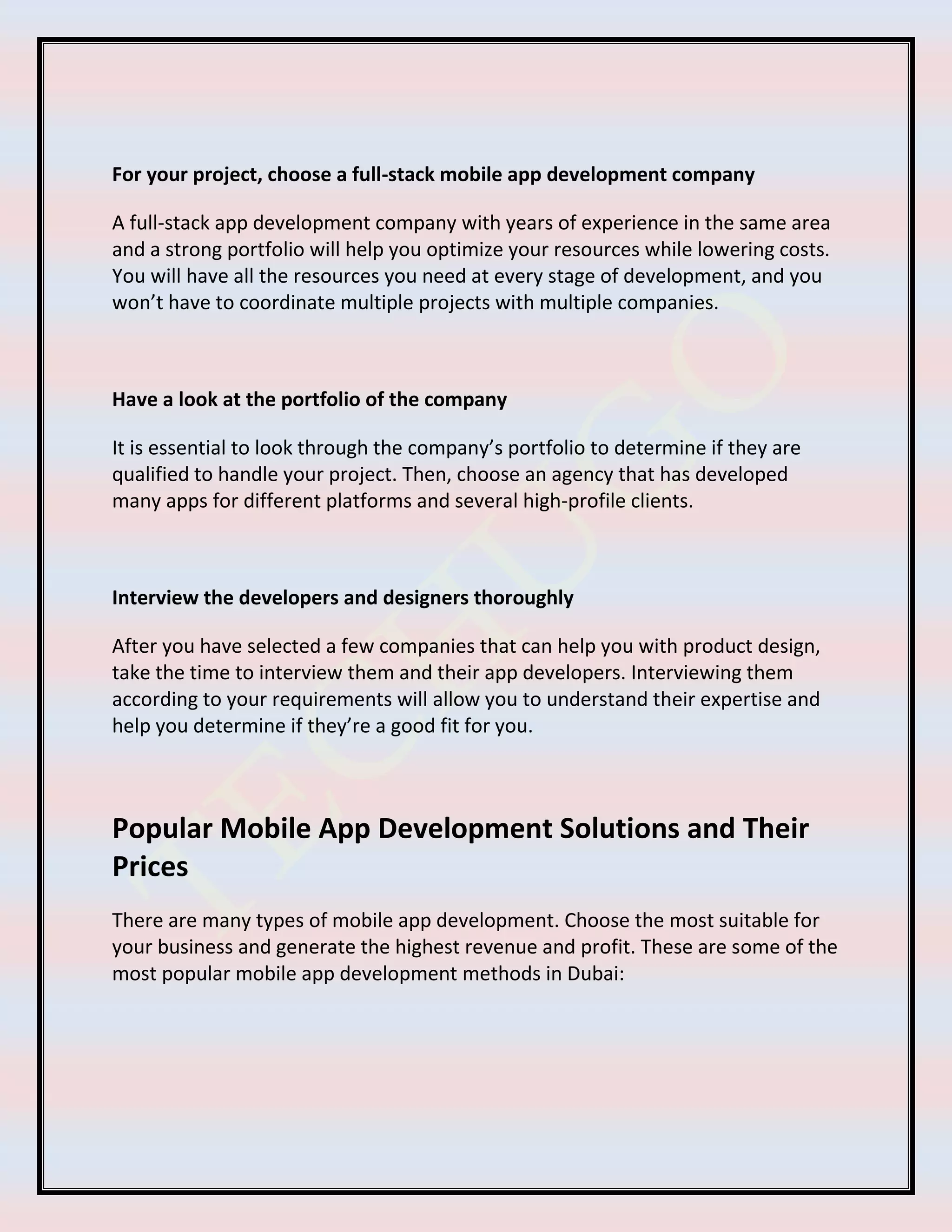 For your project, choose a full-stack mobile app development company
A full-stack app development company with years of experience in the same area
and a strong portfolio will help you optimize your resources while lowering costs.
You will have all the resources you need at every stage of development, and you
won’t have to coordinate multiple projects with multiple companies.
Have a look at the portfolio of the company
It is essential to look through the company’s portfolio to determine if they are
qualified to handle your project. Then, choose an agency that has developed
many apps for different platforms and several high-profile clients.
Interview the developers and designers thoroughly
After you have selected a few companies that can help you with product design,
take the time to interview them and their app developers. Interviewing them
according to your requirements will allow you to understand their expertise and
help you determine if they’re a good fit for you.
Popular Mobile App Development Solutions and Their
Prices
There are many types of mobile app development. Choose the most suitable for
your business and generate the highest revenue and profit. These are some of the
most popular mobile app development methods in Dubai:
 