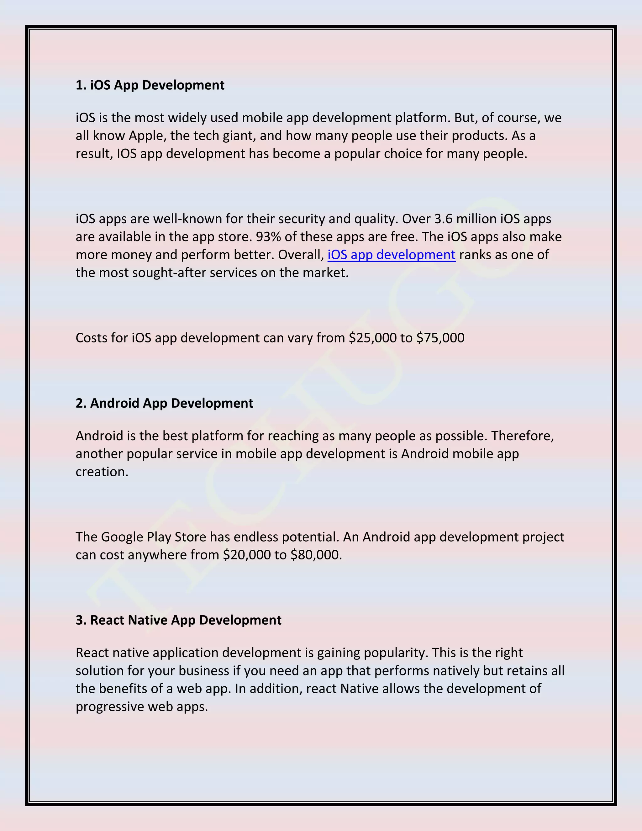 1. iOS App Development
iOS is the most widely used mobile app development platform. But, of course, we
all know Apple, the tech giant, and how many people use their products. As a
result, IOS app development has become a popular choice for many people.
iOS apps are well-known for their security and quality. Over 3.6 million iOS apps
are available in the app store. 93% of these apps are free. The iOS apps also make
more money and perform better. Overall, iOS app development ranks as one of
the most sought-after services on the market.
Costs for iOS app development can vary from $25,000 to $75,000
2. Android App Development
Android is the best platform for reaching as many people as possible. Therefore,
another popular service in mobile app development is Android mobile app
creation.
The Google Play Store has endless potential. An Android app development project
can cost anywhere from $20,000 to $80,000.
3. React Native App Development
React native application development is gaining popularity. This is the right
solution for your business if you need an app that performs natively but retains all
the benefits of a web app. In addition, react Native allows the development of
progressive web apps.
 