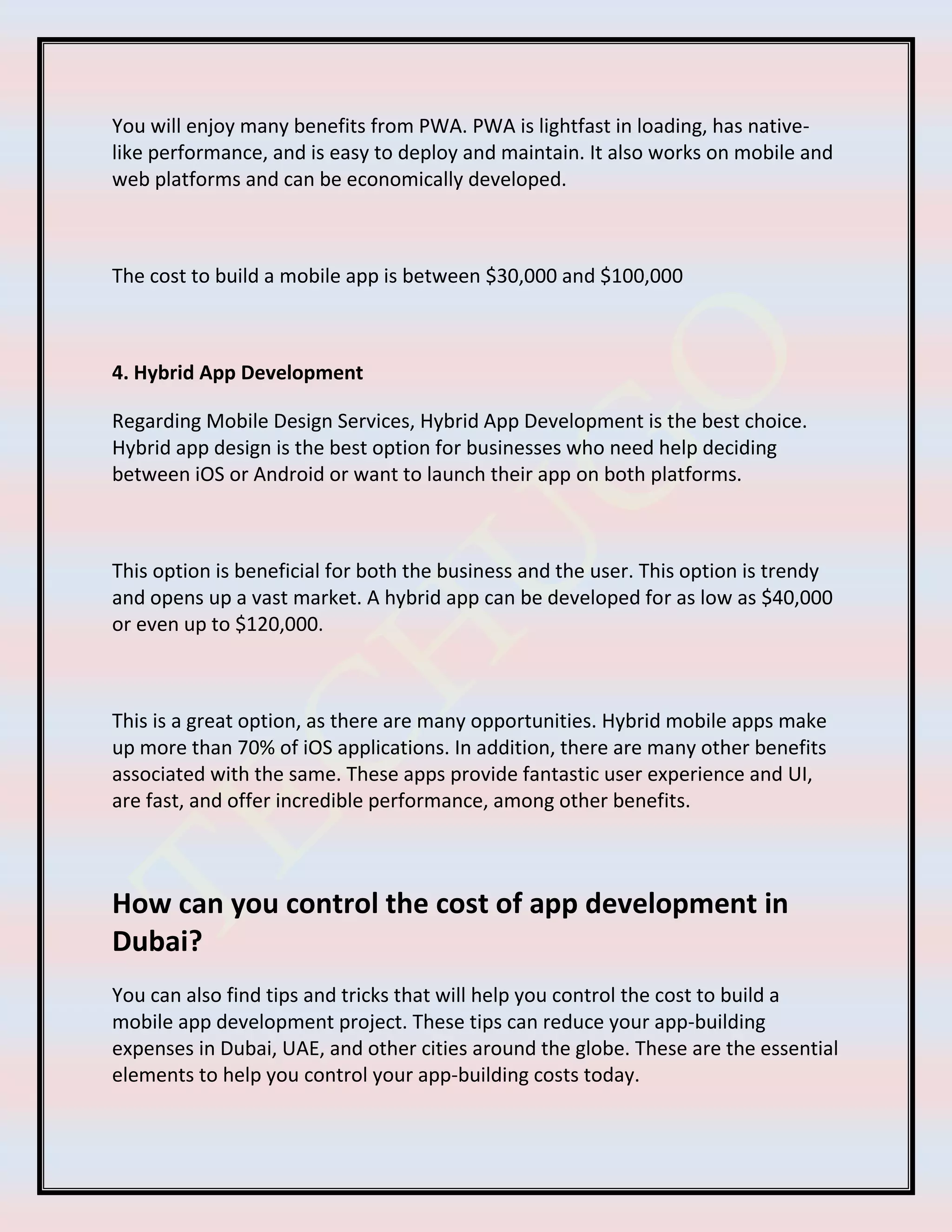 You will enjoy many benefits from PWA. PWA is lightfast in loading, has native-
like performance, and is easy to deploy and maintain. It also works on mobile and
web platforms and can be economically developed.
The cost to build a mobile app is between $30,000 and $100,000
4. Hybrid App Development
Regarding Mobile Design Services, Hybrid App Development is the best choice.
Hybrid app design is the best option for businesses who need help deciding
between iOS or Android or want to launch their app on both platforms.
This option is beneficial for both the business and the user. This option is trendy
and opens up a vast market. A hybrid app can be developed for as low as $40,000
or even up to $120,000.
This is a great option, as there are many opportunities. Hybrid mobile apps make
up more than 70% of iOS applications. In addition, there are many other benefits
associated with the same. These apps provide fantastic user experience and UI,
are fast, and offer incredible performance, among other benefits.
How can you control the cost of app development in
Dubai?
You can also find tips and tricks that will help you control the cost to build a
mobile app development project. These tips can reduce your app-building
expenses in Dubai, UAE, and other cities around the globe. These are the essential
elements to help you control your app-building costs today.
 