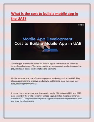 What is the cost to build a mobile app in
the UAE?
Mobile apps are now the dominant form of digital communication thanks to
technological advances. They are essential to the success of any business and can
provide instant access to information and solutions.
Mobile apps are now one of the most popular marketing tools in the UAE. They
allow organizations to improve productivity and target a more extensive user
base, ensuring maximum ROI.
A recent report shows that app downloads rose by 23% between 2022 and 2023.
UAE, second in the world economy, will see a 221.5 million mobile app market
share by 2027. This provides exceptional opportunities for entrepreneurs to pivot
and grow their businesses.
 