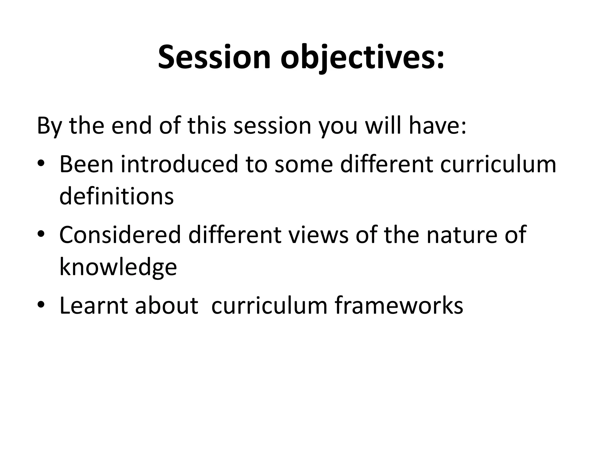 Session objectives:
By the end of this session you will have:
• Been introduced to some different curriculum
definitions
• Considered different views of the nature of
knowledge
• Learnt about curriculum frameworks