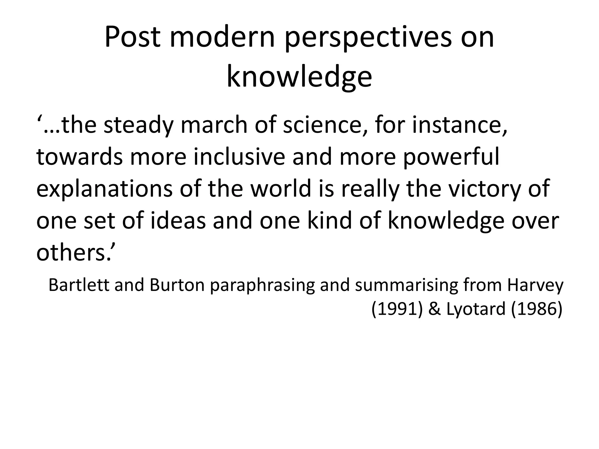Post modern perspectives on
knowledge
‘…the steady march of science, for instance,
towards more inclusive and more powerful
explanations of the world is really the victory of
one set of ideas and one kind of knowledge over
others.’
Bartlett and Burton paraphrasing and summarising from Harvey
(1991) & Lyotard (1986)