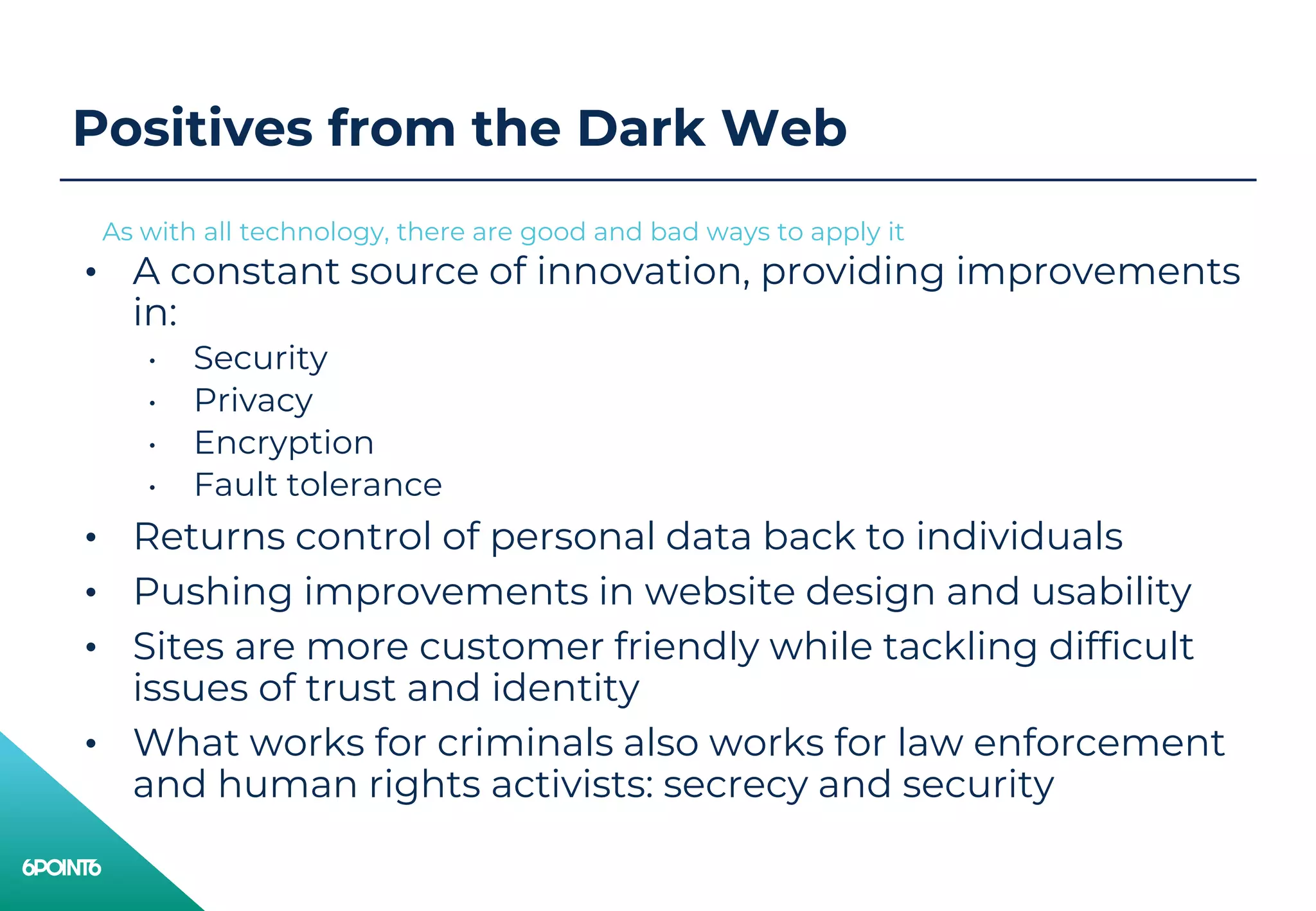 Positives from the Dark Web
• A constant source of innovation, providing improvements
in:
• Security
• Privacy
• Encryption
• Fault tolerance
• Returns control of personal data back to individuals
• Pushing improvements in website design and usability
• Sites are more customer friendly while tackling difficult
issues of trust and identity
• What works for criminals also works for law enforcement
and human rights activists: secrecy and security
As with all technology, there are good and bad ways to apply it
 