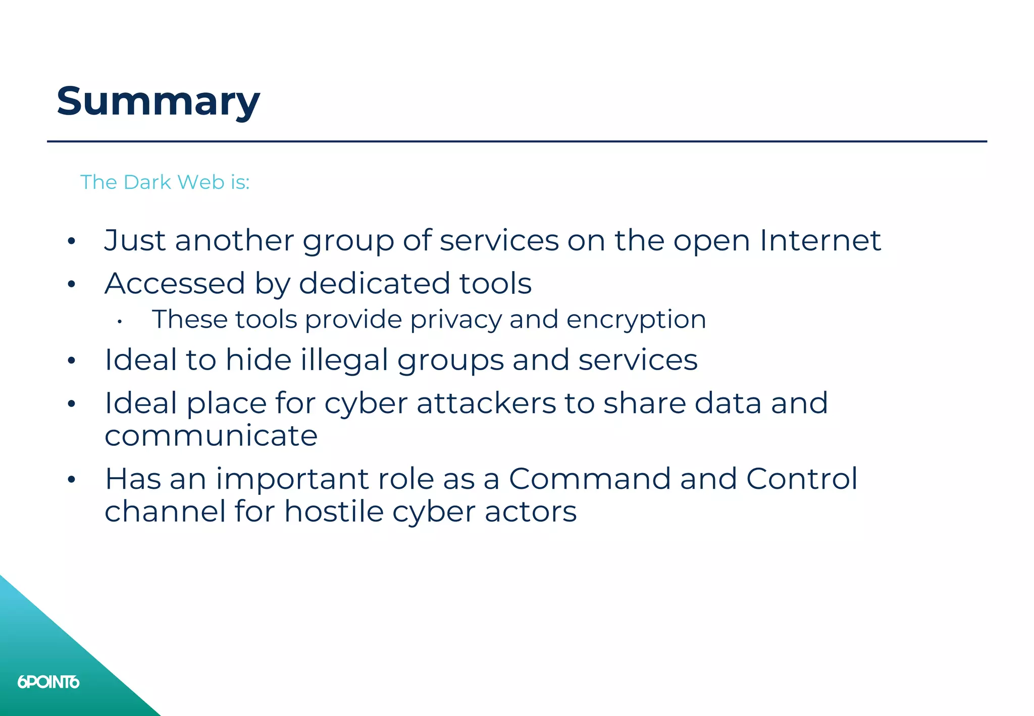 Summary
• Just another group of services on the open Internet
• Accessed by dedicated tools
• These tools provide privacy and encryption
• Ideal to hide illegal groups and services
• Ideal place for cyber attackers to share data and
communicate
• Has an important role as a Command and Control
channel for hostile cyber actors
The Dark Web is:
 