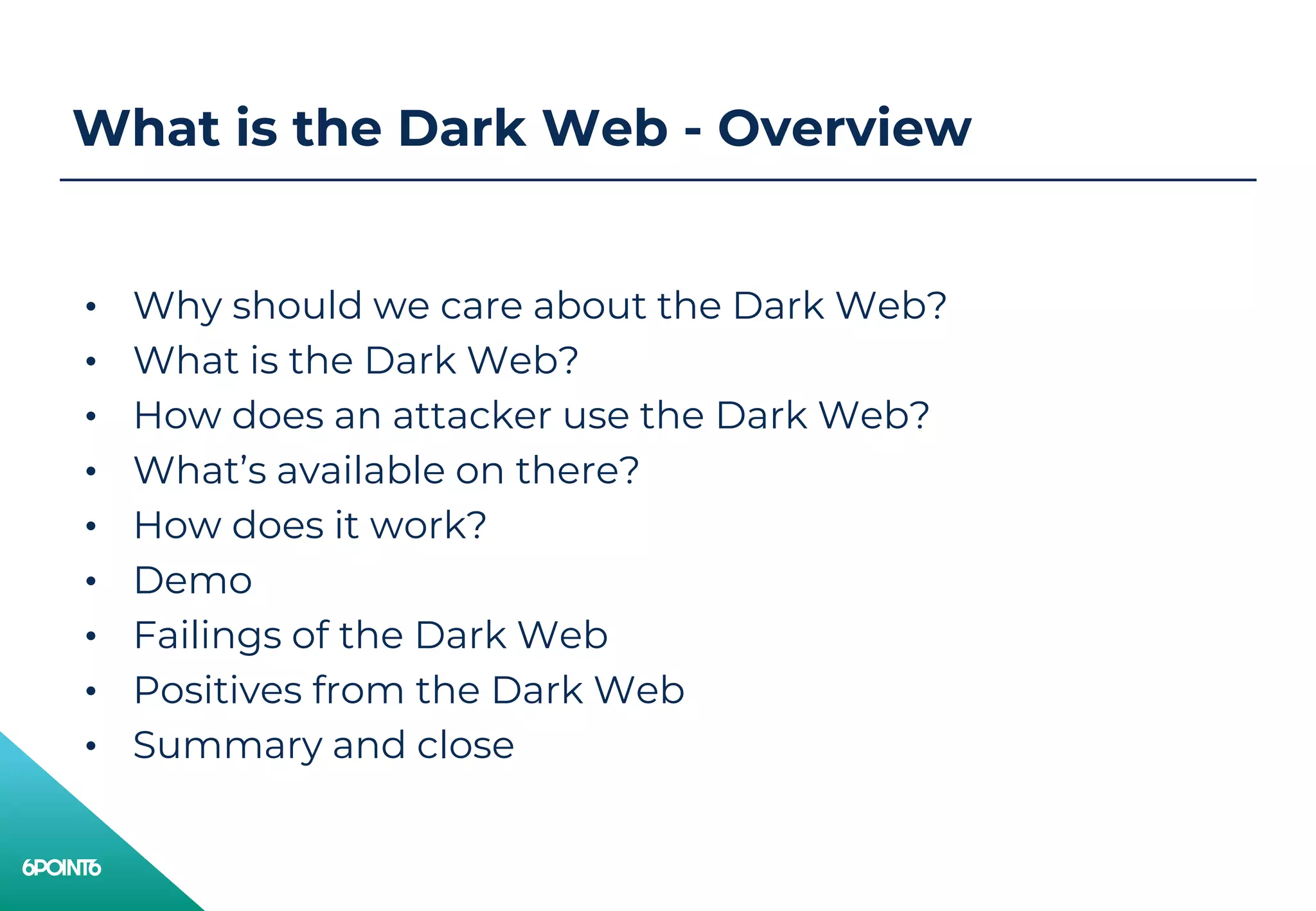 What is the Dark Web - Overview
• Why should we care about the Dark Web?
• What is the Dark Web?
• How does an attacker use the Dark Web?
• What’s available on there?
• How does it work?
• Demo
• Failings of the Dark Web
• Positives from the Dark Web
• Summary and close
 