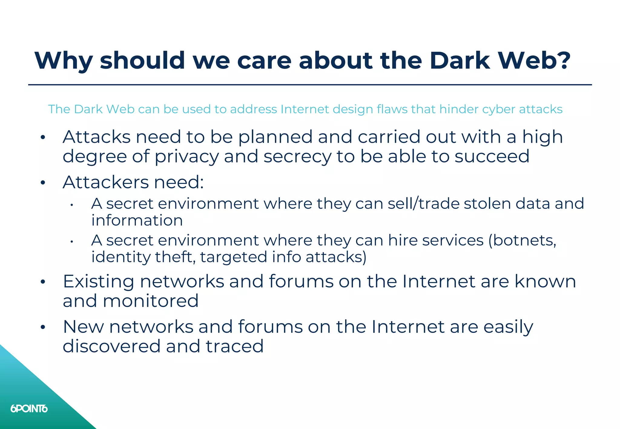 Why should we care about the Dark Web?
• Attacks need to be planned and carried out with a high
degree of privacy and secrecy to be able to succeed
• Attackers need:
• A secret environment where they can sell/trade stolen data and
information
• A secret environment where they can hire services (botnets,
identity theft, targeted info attacks)
• Existing networks and forums on the Internet are known
and monitored
• New networks and forums on the Internet are easily
discovered and traced
The Dark Web can be used to address Internet design flaws that hinder cyber attacks
 
