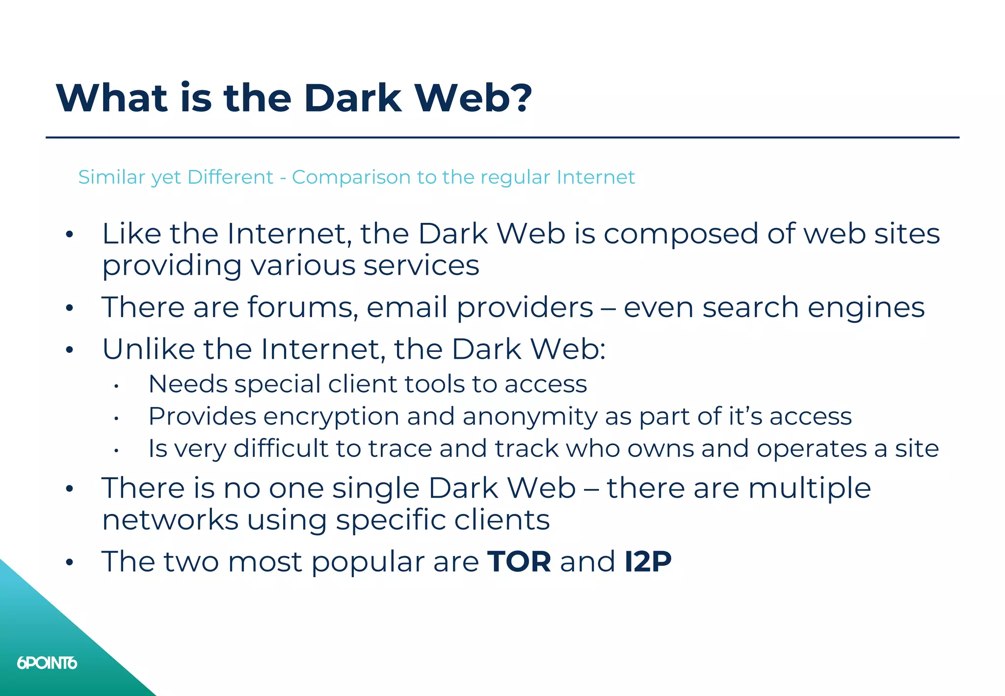 What is the Dark Web?
• Like the Internet, the Dark Web is composed of web sites
providing various services
• There are forums, email providers – even search engines
• Unlike the Internet, the Dark Web:
• Needs special client tools to access
• Provides encryption and anonymity as part of it’s access
• Is very difficult to trace and track who owns and operates a site
• There is no one single Dark Web – there are multiple
networks using specific clients
• The two most popular are TOR and I2P
Similar yet Different - Comparison to the regular Internet
 