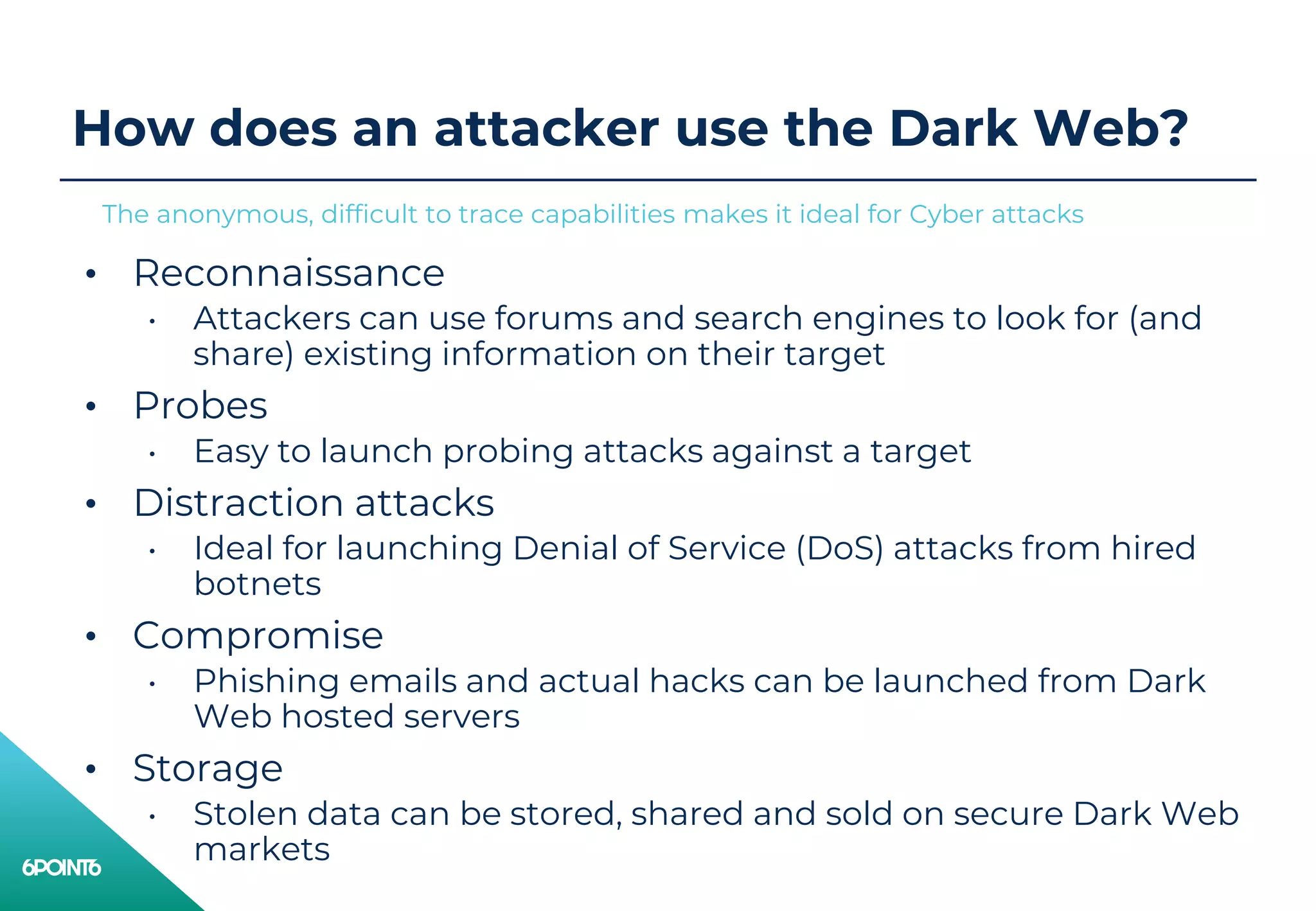 How does an attacker use the Dark Web?
• Reconnaissance
• Attackers can use forums and search engines to look for (and
share) existing information on their target
• Probes
• Easy to launch probing attacks against a target
• Distraction attacks
• Ideal for launching Denial of Service (DoS) attacks from hired
botnets
• Compromise
• Phishing emails and actual hacks can be launched from Dark
Web hosted servers
• Storage
• Stolen data can be stored, shared and sold on secure Dark Web
markets
The anonymous, difficult to trace capabilities makes it ideal for Cyber attacks
 