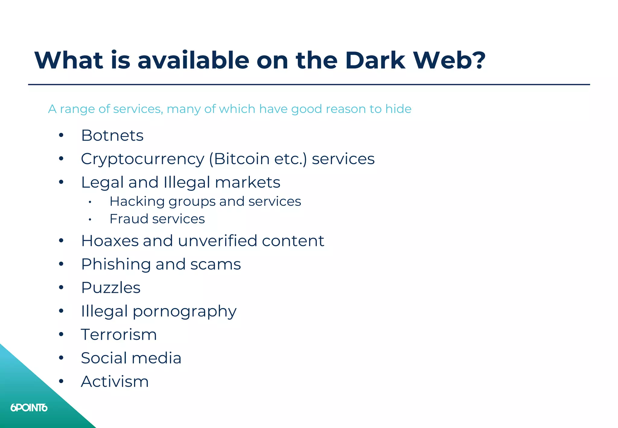 What is available on the Dark Web?
• Botnets
• Cryptocurrency (Bitcoin etc.) services
• Legal and Illegal markets
• Hacking groups and services
• Fraud services
• Hoaxes and unverified content
• Phishing and scams
• Puzzles
• Illegal pornography
• Terrorism
• Social media
• Activism
A range of services, many of which have good reason to hide
 