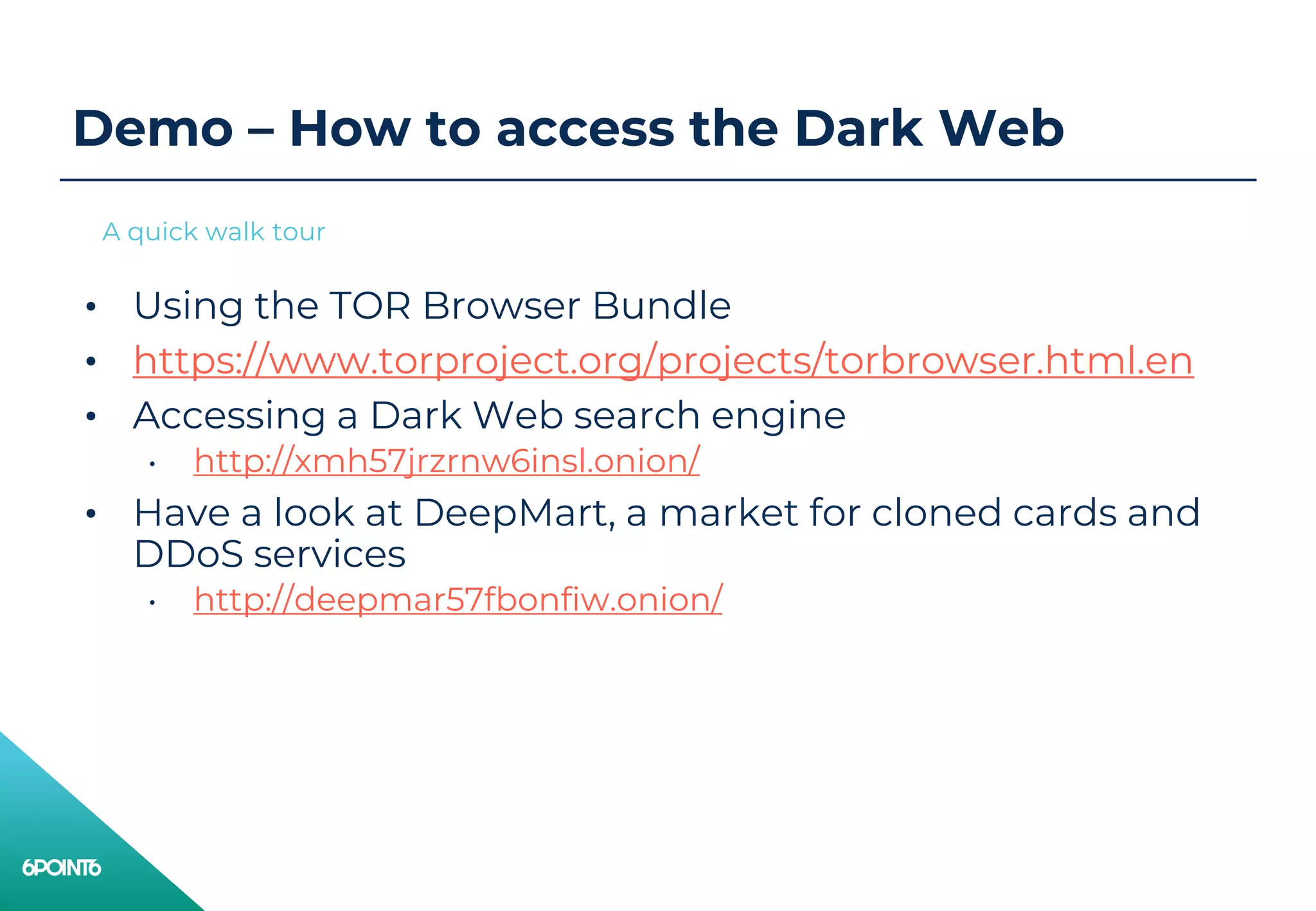 Demo – How to access the Dark Web
• Using the TOR Browser Bundle
• https://www.torproject.org/projects/torbrowser.html.en
• Accessing a Dark Web search engine
• http://xmh57jrzrnw6insl.onion/
• Have a look at DeepMart, a market for cloned cards and
DDoS services
• http://deepmar57fbonfiw.onion/
A quick walk tour
 