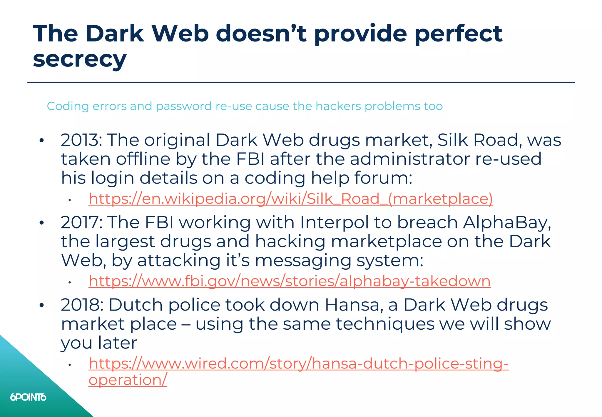 The Dark Web doesn’t provide perfect
secrecy
• 2013: The original Dark Web drugs market, Silk Road, was
taken offline by the FBI after the administrator re-used
his login details on a coding help forum:
• https://en.wikipedia.org/wiki/Silk_Road_(marketplace)
• 2017: The FBI working with Interpol to breach AlphaBay,
the largest drugs and hacking marketplace on the Dark
Web, by attacking it’s messaging system:
• https://www.fbi.gov/news/stories/alphabay-takedown
• 2018: Dutch police took down Hansa, a Dark Web drugs
market place – using the same techniques we will show
you later
• https://www.wired.com/story/hansa-dutch-police-sting-
operation/
Coding errors and password re-use cause the hackers problems too
 