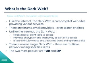 What is the Dark Web?
• Like the Internet, the Dark Web is composed of web sites
providing various services
• There are forums, email providers – even search engines
• Unlike the Internet, the Dark Web:
• Needs special client tools to access
• Provides encryption and anonymity as part of it’s access
• Is very difficult to trace and track who owns and operates a site
• There is no one single Dark Web – there are multiple
networks using specific clients
• The two most popular are TOR and I2P
Similar yet Different - Comparison to the regular Internet
 