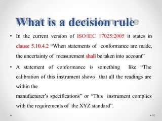 What is a decision rule
• In the current version of ISO/IEC 17025:2005 it states in
clause 5.10.4.2 “When statements of conformance are made,
the uncertainty of measurement shall be taken into account”
• A statement of conformance is something like “The
calibration of this instrument shows that all the readings are
within the
manufacturer’s specifications” or “This instrument complies
with the requirements of the XYZ standard”.
10
 
