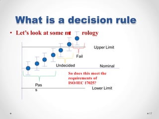 What is a decision rule
Nominal
So does this meet the
requirements of
ISO/IEC 17025?
Lower Limit
17
Pas
s
• Let’s look at some met rology
Upper Limit
Fail
Undecided
 