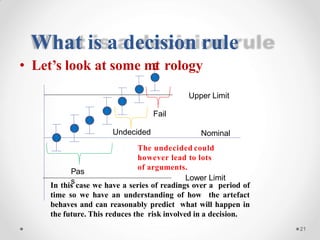 What is a decision rule
Nominal
The undecided could
however lead to lots
of arguments.
Lower Limit
21
Pas
s
• Let’s look at some met rology
Upper Limit
Fail
Undecided
In this case we have a series of readings over a period of
time so we have an understanding of how the artefact
behaves and can reasonably predict what will happen in
the future. This reduces the risk involved in a decision.
 