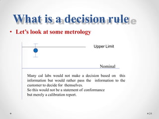 What is a decision rule
• Let’s look at some metrology
Upper Limit
Nominal
Many cal labs would not make a decision based on this
information but would rather pass the information to the
customer to decide for themselves.
So this would not be a statement of conformance
but merely a calibration report.
24
 
