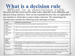 Decision rules have been used for many years, especially in the calibration and
physical testing industries. Their use has expanded because they are applicable to
any situation in which data is used to make a decision. The terminology for
decision rules includes the following zones and types of zones.
What is a decision rule
26
 