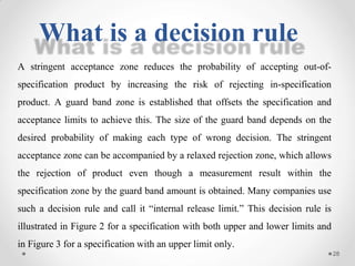 A stringent acceptance zone reduces the probability of accepting out-of-
specification product by increasing the risk of rejecting in-specification
product. A guard band zone is established that offsets the specification and
acceptance limits to achieve this. The size of the guard band depends on the
desired probability of making each type of wrong decision. The stringent
acceptance zone can be accompanied by a relaxed rejection zone, which allows
the rejection of product even though a measurement result within the
specification zone by the guard band amount is obtained. Many companies use
such a decision rule and call it “internal release limit.” This decision rule is
illustrated in Figure 2 for a specification with both upper and lower limits and
in Figure 3 for a specification with an upper limit only.
What is a decision rule
28
 