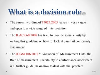 • The current wording of 17025:2005 leaves it very vague
and open to a wide range of interpretation.
• The ILAC G-8:2009 has tried to provide some clarity by
writing this guideline on how to look at pass/fail conformity
assessment.
• The JCGM 106:2012 “Evaluation of Measurement Data- the
Role of measurement uncertainty in conformance assessment
is a further guideline on how to deal with the problem.
32
What is a decision rule
 