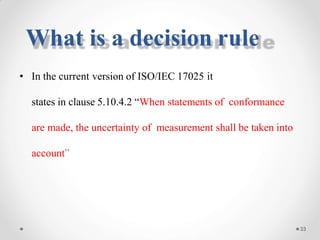 • In the current version of ISO/IEC 17025 it
states in clause 5.10.4.2 “When statements of conformance
are made, the uncertainty of measurement shall be taken into
account”
33
What is a decision rule
 