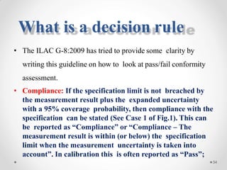 • The ILAC G-8:2009 has tried to provide some clarity by
writing this guideline on how to look at pass/fail conformity
assessment.
• Compliance: If the specification limit is not breached by
the measurement result plus the expanded uncertainty
with a 95% coverage probability, then compliance with the
specification can be stated (See Case 1 of Fig.1). This can
be reported as “Compliance” or “Compliance – The
measurement result is within (or below) the specification
limit when the measurement uncertainty is taken into
account”. In calibration this is often reported as “Pass”;
34
What is a decision rule
 