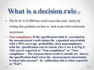• The ILAC G-8:2009 has tried to provide some clarity by
writing this guideline on how to look at pass/fail conformity
assessment.
• Non-compliance: If the specification limit is exceeded by
the measurement result minus the expanded uncertainty
with a 95% coverage probability, then noncompliance
with the specification can be stated. (See Case 4 of Fig.1)
This can be reported as “Non-compliance” or “Non-
compliance – The measurement result is outside (or above)
the specification limit when the measurement uncertainty
is taken into account”. In calibration this is often reported
as “Fail”;
35
What is a decision rule
 