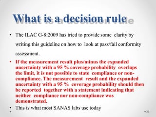 • The ILAC G-8:2009 has tried to provide some clarity by
writing this guideline on how to look at pass/fail conformity
assessment.
• If the measurement result plus/minus the expanded
uncertainty with a 95 % coverage probability overlaps
the limit, it is not possible to state compliance or non-
compliance. The measurement result and the expanded
uncertainty with a 95 % coverage probability should then
be reported together with a statement indicating that
neither compliance nor non-compliance was
demonstrated.
• This is what most SANAS labs use today
36
What is a decision rule
 
