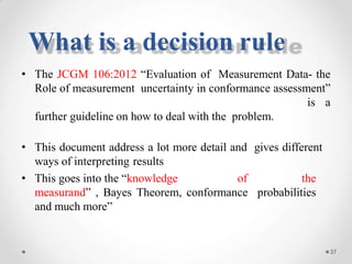 • The JCGM 106:2012 “Evaluation of Measurement Data- the
Role of measurement uncertainty in conformance assessment”
is a
further guideline on how to deal with the problem.
• This document address a lot more detail and gives different
ways of interpreting results
• This goes into the “knowledge of the
measurand” , Bayes Theorem, conformance probabilities
and much more”
37
What is a decision rule
 